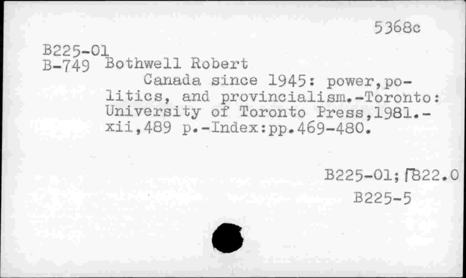 ﻿5368c
B225-01
B-749 Bothwell Robert
Canada since 1945: power,politics, and provincialism.-Toronto: University of Toronto Press,1981.-xii,489 p.-Index:pp.469-480.
B225-O1; R22.0
B225-5